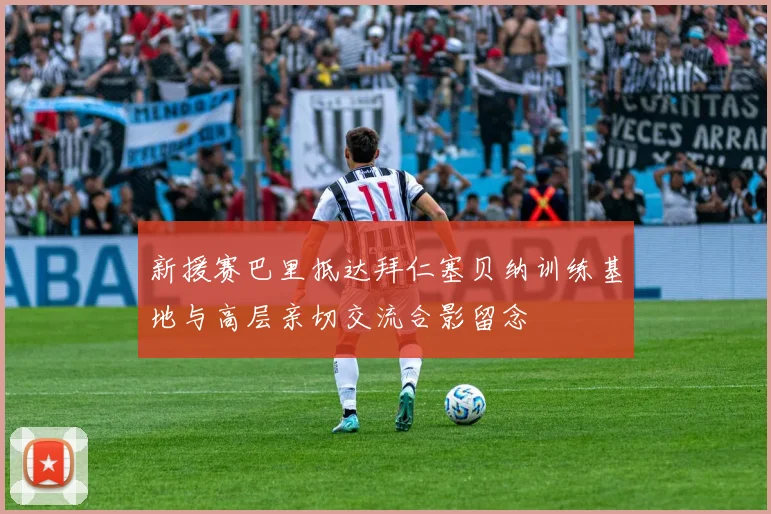 新援赛巴里抵达拜仁塞贝纳训练基地与高层亲切交流合影留念