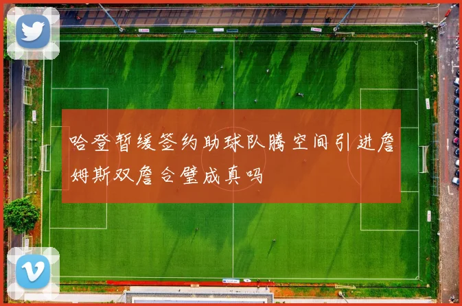哈登暂缓签约助球队腾空间引进詹姆斯双詹合璧成真吗