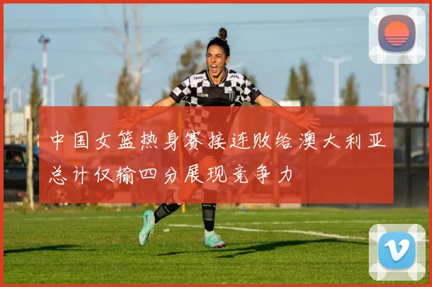 中国女篮热身赛接连败给澳大利亚总计仅输四分展现竞争力