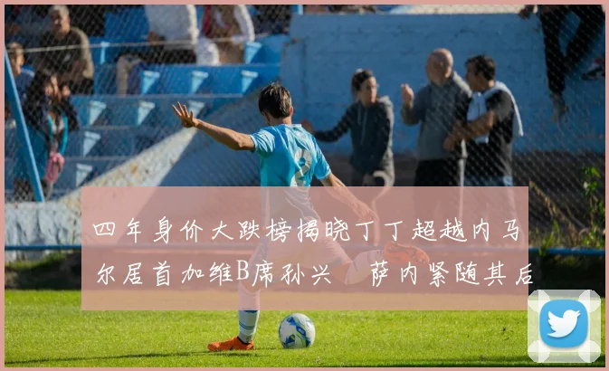 四年身价大跌榜揭晓丁丁超越内马尔居首加维B席孙兴慜萨内紧随其后