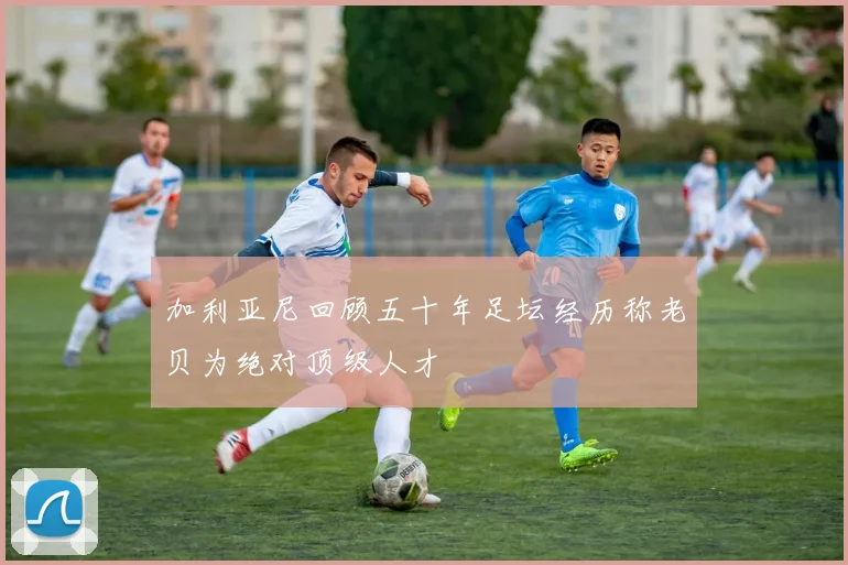 加利亚尼回顾五十年足坛经历称老贝为绝对顶级人才