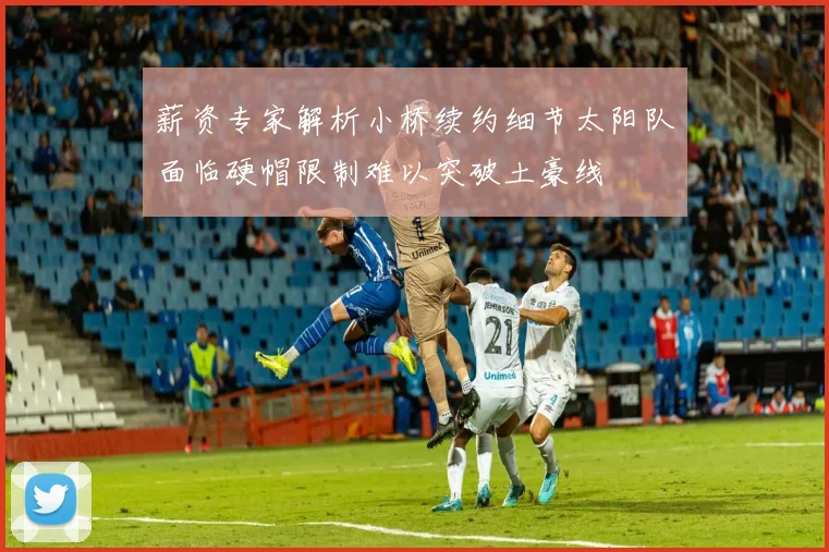 薪资专家解析小桥续约细节太阳队面临硬帽限制难以突破土豪线