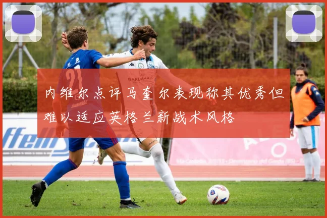 内维尔点评马奎尔表现称其优秀但难以适应英格兰新战术风格
