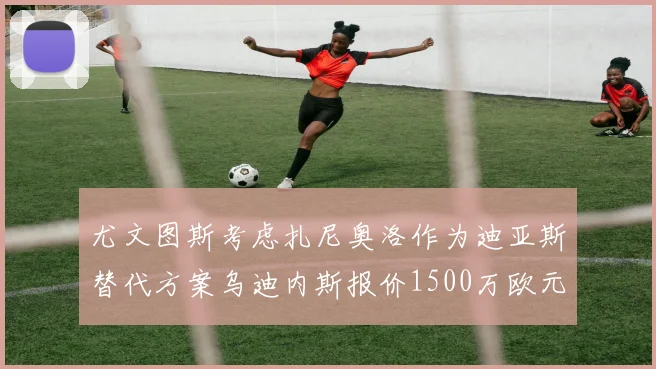 尤文图斯考虑扎尼奥洛作为迪亚斯替代方案乌迪内斯报价1500万欧元起步
