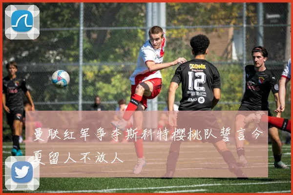 曼联红军争夺斯科特樱桃队誓言今夏留人不放人