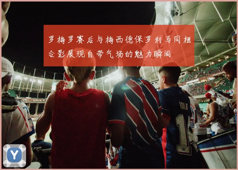 罗梅罗赛后与梅西德保罗利马同框合影展现自带气场的魅力瞬间
