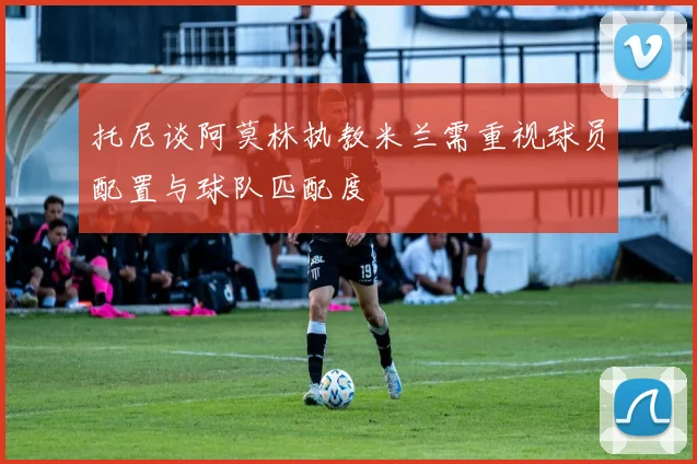 托尼谈阿莫林执教米兰需重视球员配置与球队匹配度